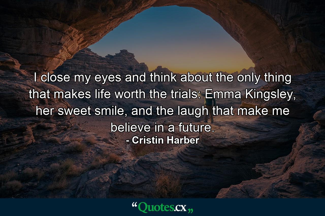 I close my eyes and think about the only thing that makes life worth the trials: Emma Kingsley, her sweet smile, and the laugh that make me believe in a future. - Quote by Cristin Harber