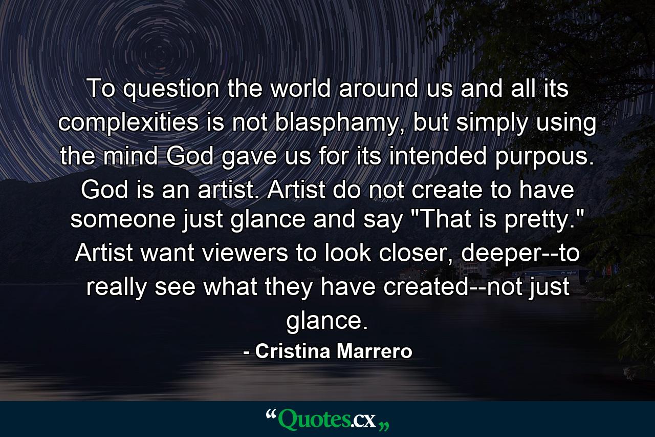 To question the world around us and all its complexities is not blasphamy, but simply using the mind God gave us for its intended purpous. God is an artist. Artist do not create to have someone just glance and say 