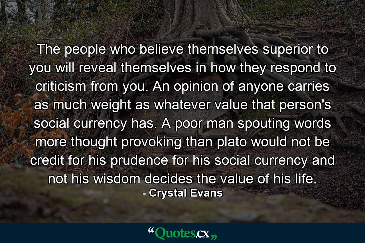 The people who believe themselves superior to you will reveal themselves in how they respond to criticism from you. An opinion of anyone carries as much weight as whatever value that person's social currency has. A poor man spouting words more thought provoking than plato would not be credit for his prudence for his social currency and not his wisdom decides the value of his life. - Quote by Crystal Evans