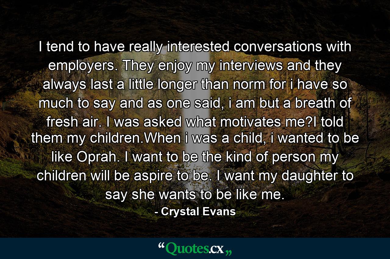 I tend to have really interested conversations with employers. They enjoy my interviews and they always last a little longer than norm for i have so much to say and as one said, i am but a breath of fresh air. I was asked what motivates me?I told them my children.When i was a child, i wanted to be like Oprah. I want to be the kind of person my children will be aspire to be. I want my daughter to say she wants to be like me. - Quote by Crystal Evans