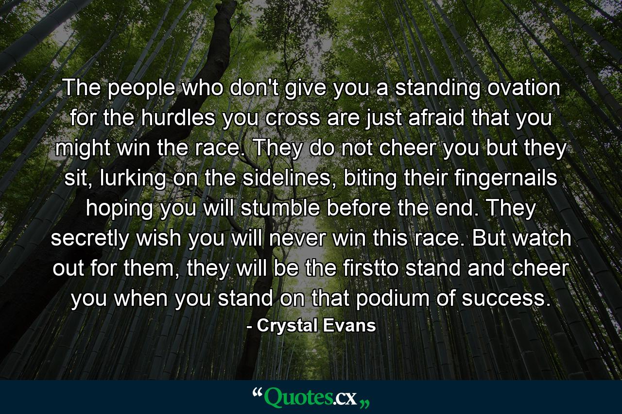 The people who don't give you a standing ovation for the hurdles you cross are just afraid that you might win the race. They do not cheer you but they sit, lurking on the sidelines, biting their fingernails hoping you will stumble before the end. They secretly wish you will never win this race. But watch out for them, they will be the firstto stand and cheer you when you stand on that podium of success. - Quote by Crystal Evans