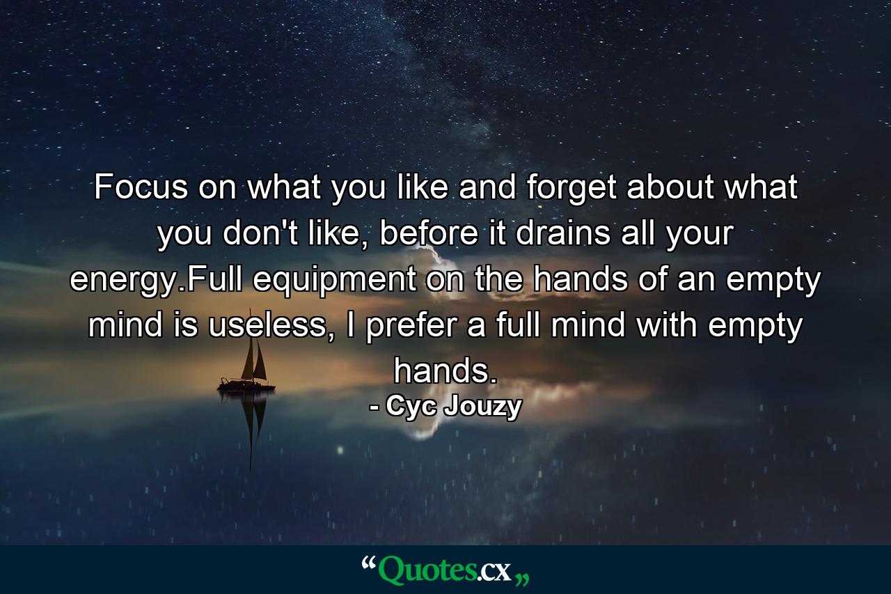 Focus on what you like and forget about what you don't like, before it drains all your energy.Full equipment on the hands of an empty mind is useless, I prefer a full mind with empty hands. - Quote by Cyc Jouzy