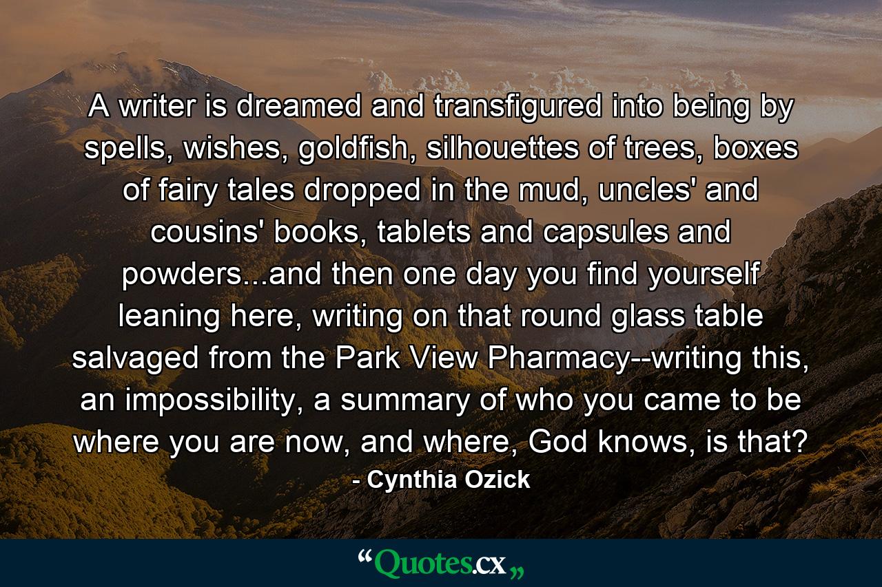 A writer is dreamed and transfigured into being by spells, wishes, goldfish, silhouettes of trees, boxes of fairy tales dropped in the mud, uncles' and cousins' books, tablets and capsules and powders...and then one day you find yourself leaning here, writing on that round glass table salvaged from the Park View Pharmacy--writing this, an impossibility, a summary of who you came to be where you are now, and where, God knows, is that? - Quote by Cynthia Ozick