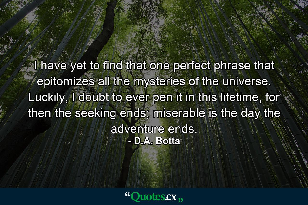 I have yet to find that one perfect phrase that epitomizes all the mysteries of the universe. Luckily, I doubt to ever pen it in this lifetime, for then the seeking ends; miserable is the day the adventure ends. - Quote by D.A. Botta