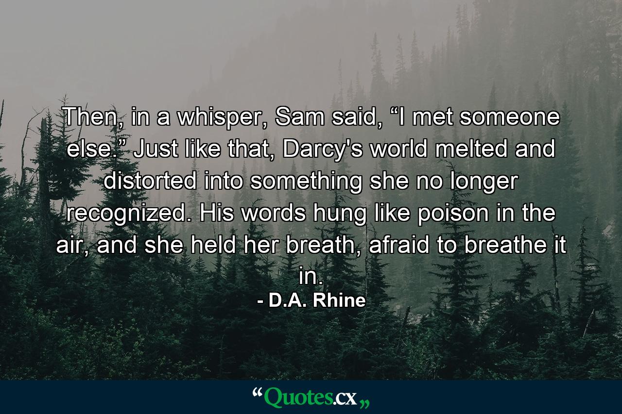 Then, in a whisper, Sam said, “I met someone else.” Just like that, Darcy's world melted and distorted into something she no longer recognized. His words hung like poison in the air, and she held her breath, afraid to breathe it in. - Quote by D.A. Rhine