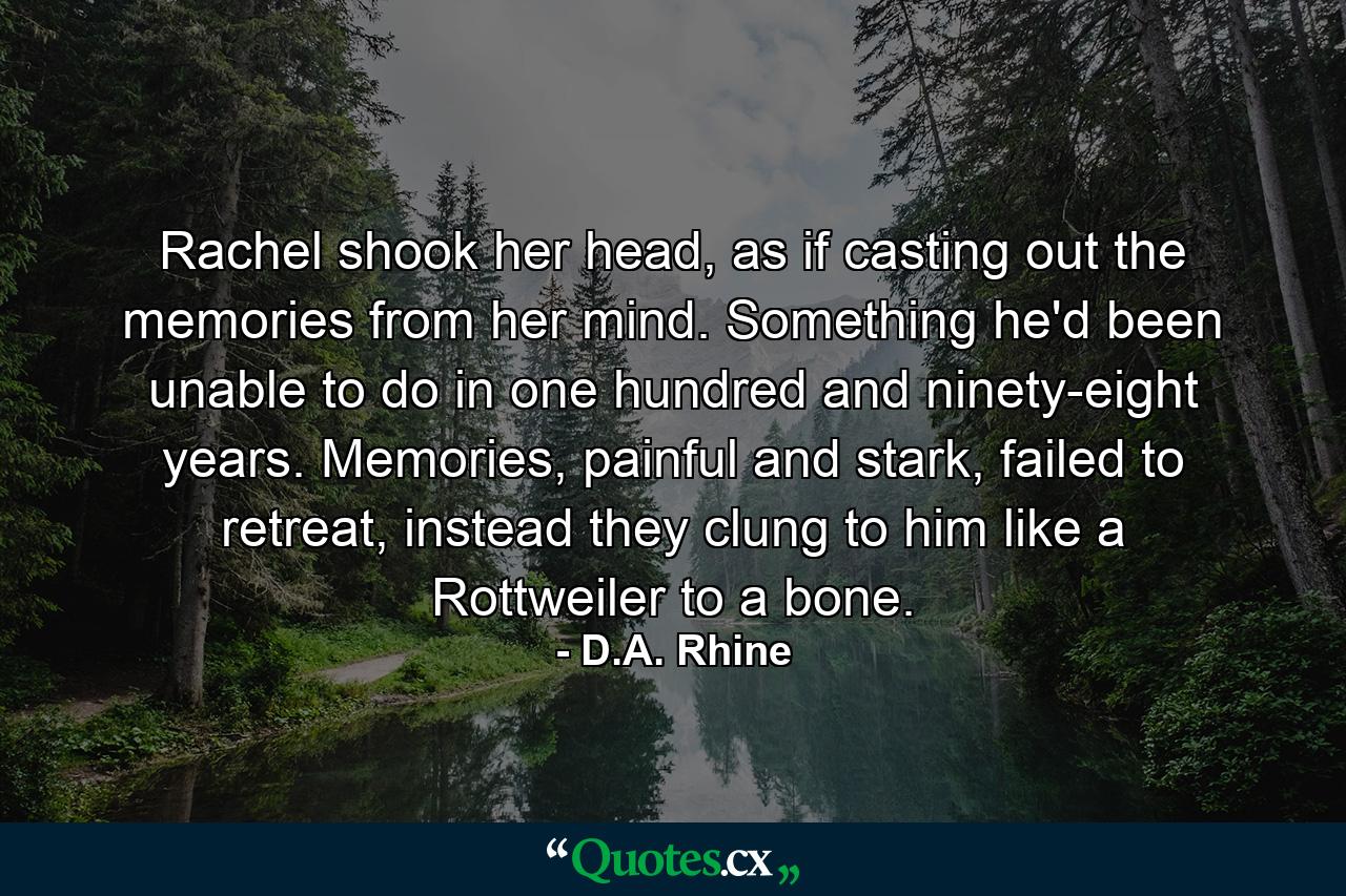 Rachel shook her head, as if casting out the memories from her mind. Something he'd been unable to do in one hundred and ninety-eight years. Memories, painful and stark, failed to retreat, instead they clung to him like a Rottweiler to a bone. - Quote by D.A. Rhine