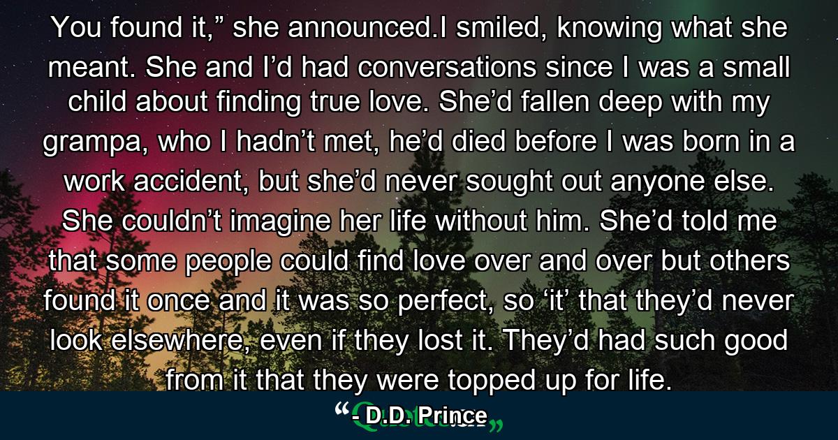 You found it,” she announced.I smiled, knowing what she meant. She and I’d had conversations since I was a small child about finding true love. She’d fallen deep with my grampa, who I hadn’t met, he’d died before I was born in a work accident, but she’d never sought out anyone else. She couldn’t imagine her life without him. She’d told me that some people could find love over and over but others found it once and it was so perfect, so ‘it’ that they’d never look elsewhere, even if they lost it. They’d had such good from it that they were topped up for life. - Quote by D.D. Prince