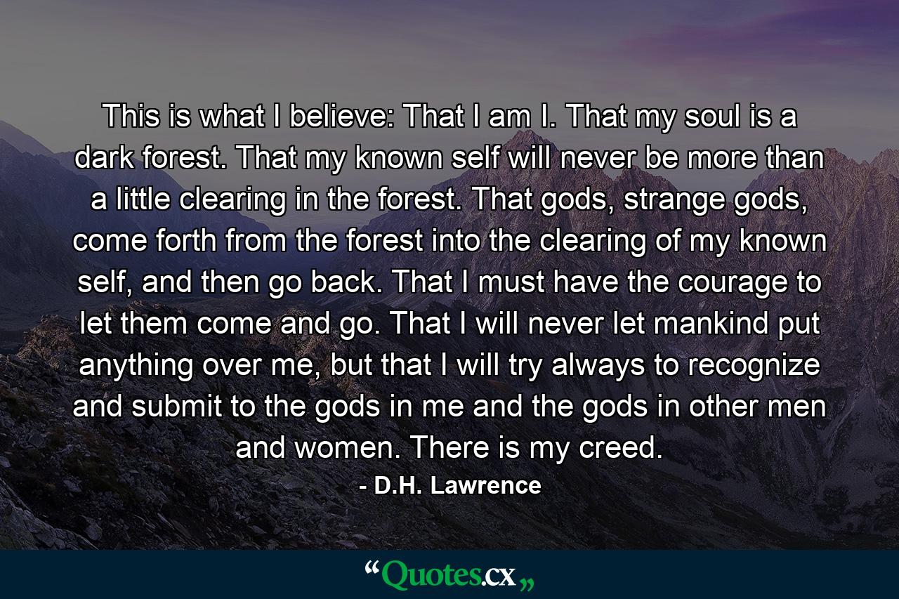 This is what I believe: That I am I. That my soul is a dark forest. That my known self will never be more than a little clearing in the forest. That gods, strange gods, come forth from the forest into the clearing of my known self, and then go back. That I must have the courage to let them come and go. That I will never let mankind put anything over me, but that I will try always to recognize and submit to the gods in me and the gods in other men and women. There is my creed. - Quote by D.H. Lawrence