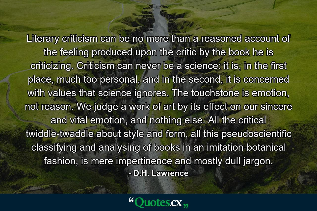 Literary criticism can be no more than a reasoned account of the feeling produced upon the critic by the book he is criticizing. Criticism can never be a science: it is, in the first place, much too personal, and in the second, it is concerned with values that science ignores. The touchstone is emotion, not reason. We judge a work of art by its effect on our sincere and vital emotion, and nothing else. All the critical twiddle-twaddle about style and form, all this pseudoscientific classifying and analysing of books in an imitation-botanical fashion, is mere impertinence and mostly dull jargon. - Quote by D.H. Lawrence