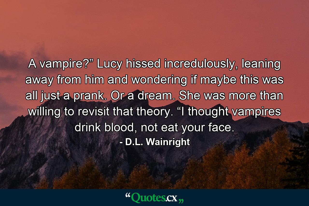 A vampire?” Lucy hissed incredulously, leaning away from him and wondering if maybe this was all just a prank. Or a dream. She was more than willing to revisit that theory. “I thought vampires drink blood, not eat your face. - Quote by D.L. Wainright