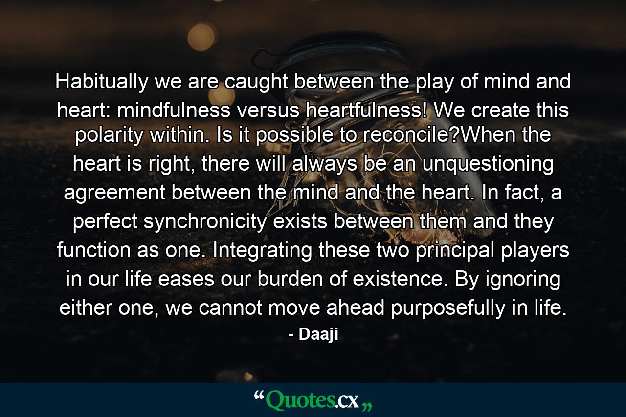 Habitually we are caught between the play of mind and heart: mindfulness versus heartfulness! We create this polarity within. Is it possible to reconcile?When the heart is right, there will always be an unquestioning agreement between the mind and the heart. In fact, a perfect synchronicity exists between them and they function as one. Integrating these two principal players in our life eases our burden of existence. By ignoring either one, we cannot move ahead purposefully in life. - Quote by Daaji