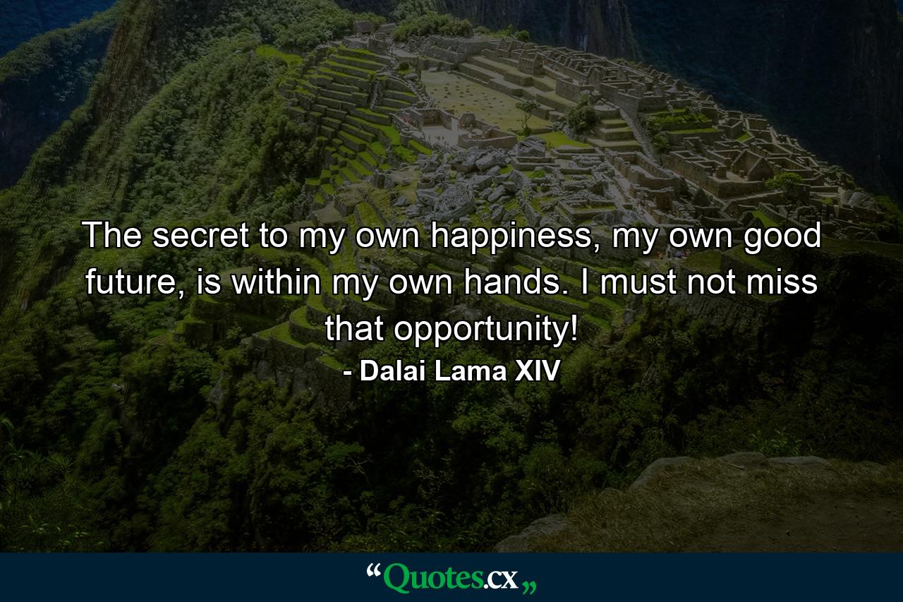 The secret to my own happiness, my own good future, is within my own hands. I must not miss that opportunity! - Quote by Dalai Lama XIV