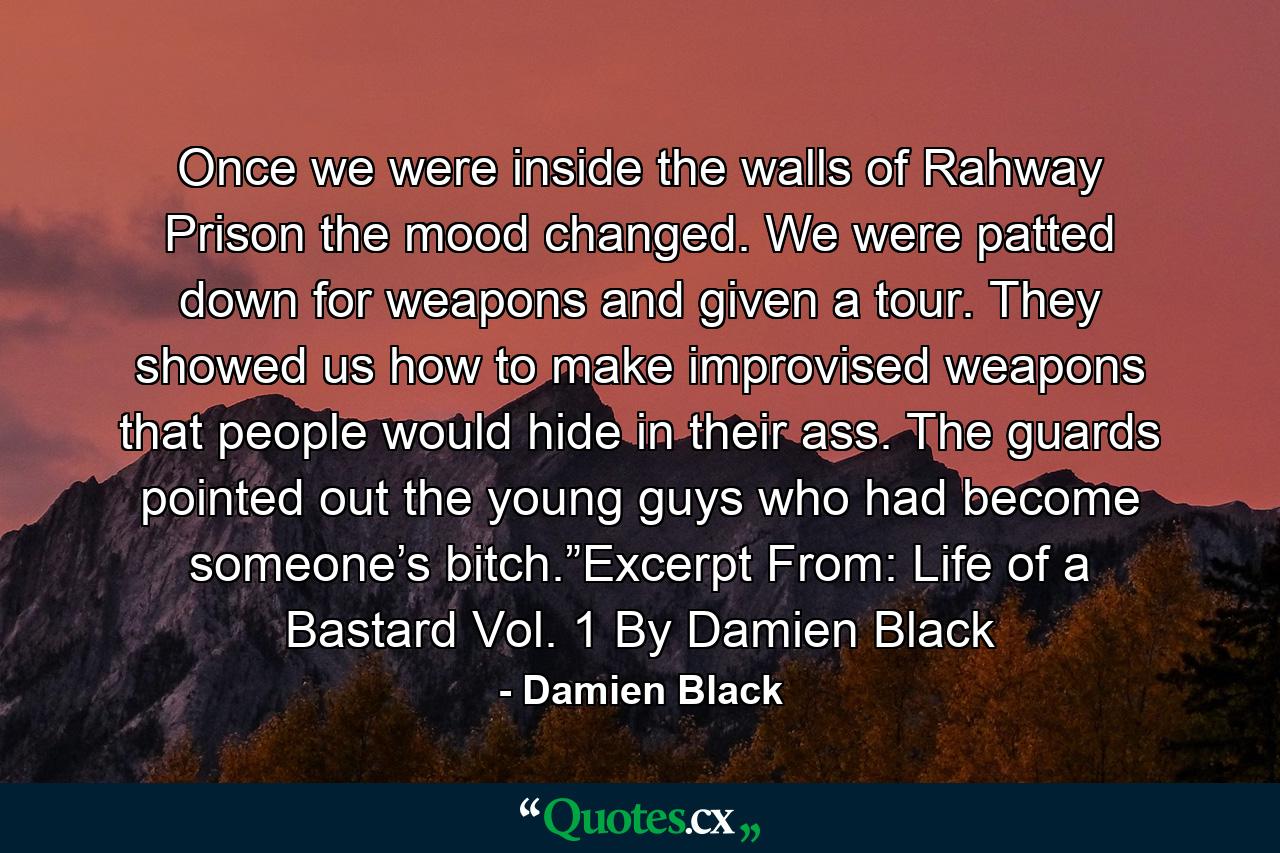 Once we were inside the walls of Rahway Prison the mood changed. We were patted down for weapons and given a tour. They showed us how to make improvised weapons that people would hide in their ass. The guards pointed out the young guys who had become someone’s bitch.”Excerpt From: Life of a Bastard Vol. 1 By Damien Black - Quote by Damien Black