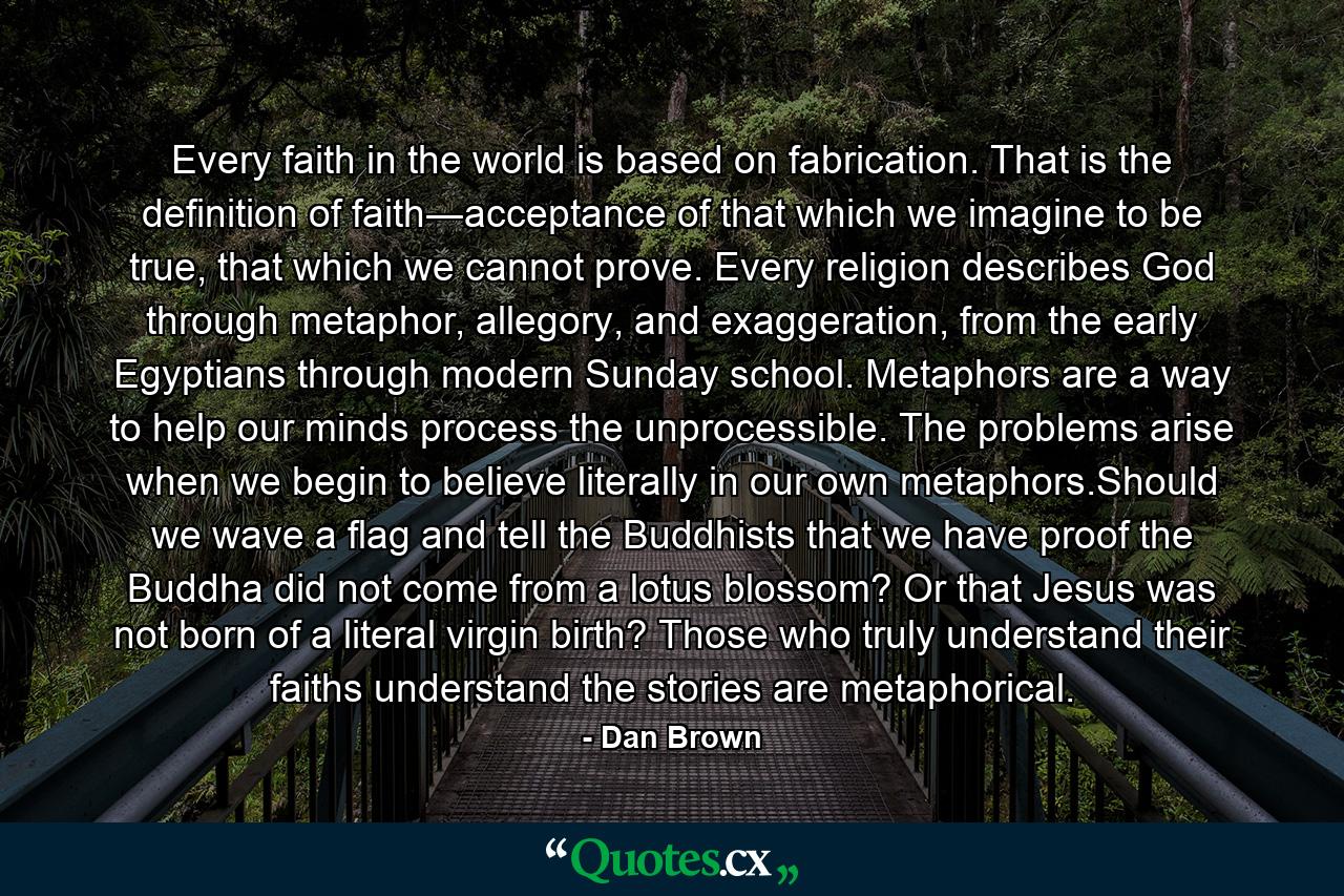 Every faith in the world is based on fabrication. That is the definition of faith―acceptance of that which we imagine to be true, that which we cannot prove. Every religion describes God through metaphor, allegory, and exaggeration, from the early Egyptians through modern Sunday school. Metaphors are a way to help our minds process the unprocessible. The problems arise when we begin to believe literally in our own metaphors.Should we wave a flag and tell the Buddhists that we have proof the Buddha did not come from a lotus blossom? Or that Jesus was not born of a literal virgin birth? Those who truly understand their faiths understand the stories are metaphorical. - Quote by Dan Brown