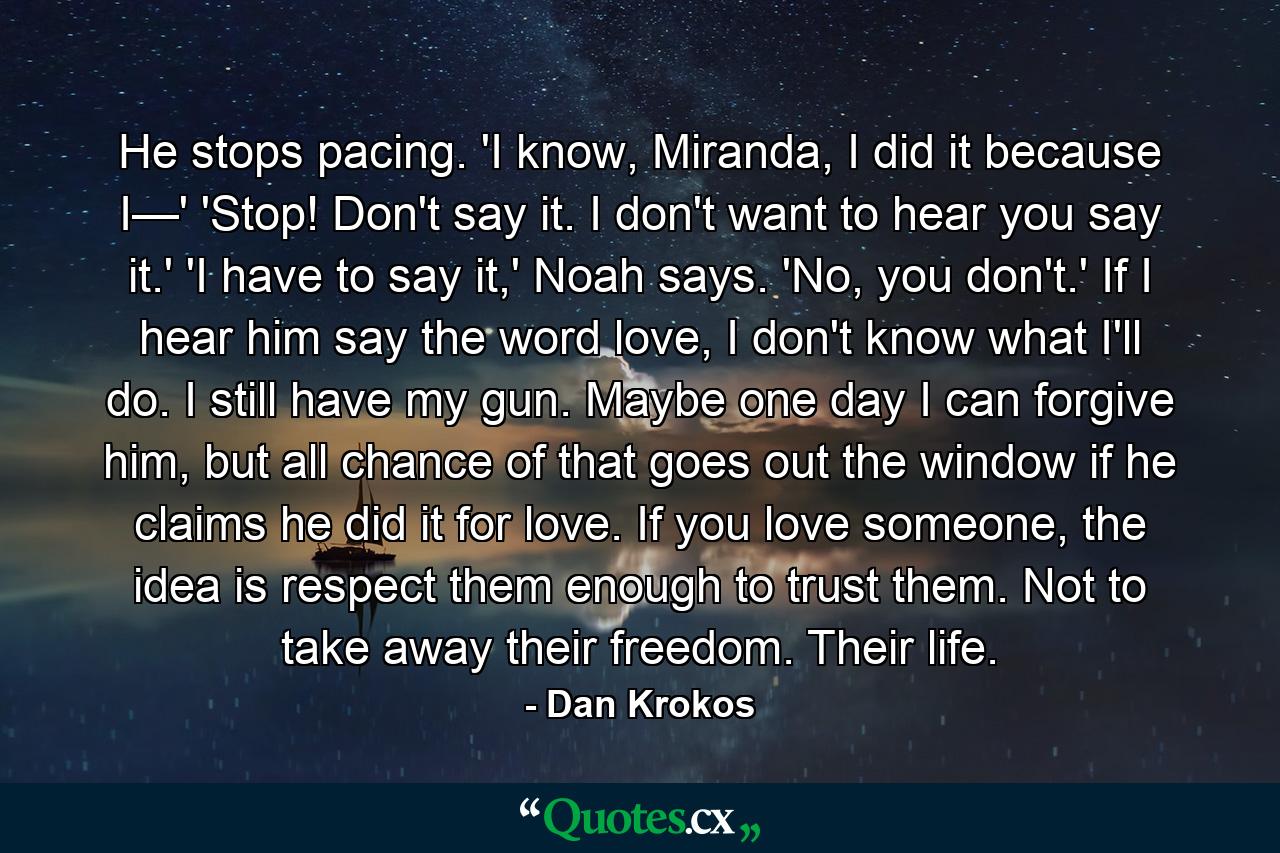 He stops pacing. 'I know, Miranda, I did it because I—' 'Stop! Don't say it. I don't want to hear you say it.' 'I have to say it,' Noah says. 'No, you don't.' If I hear him say the word love, I don't know what I'll do. I still have my gun. Maybe one day I can forgive him, but all chance of that goes out the window if he claims he did it for love. If you love someone, the idea is respect them enough to trust them. Not to take away their freedom. Their life. - Quote by Dan Krokos