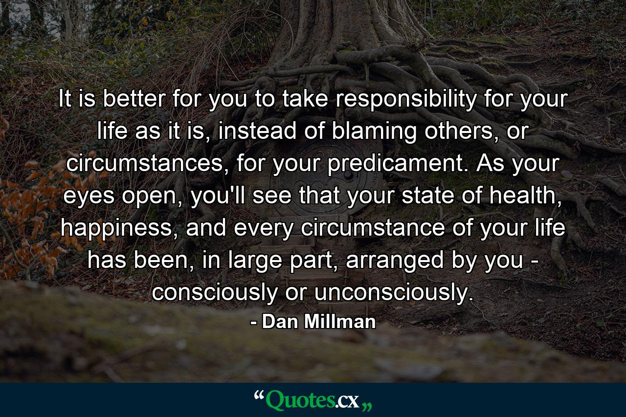 It is better for you to take responsibility for your life as it is, instead of blaming others, or circumstances, for your predicament. As your eyes open, you'll see that your state of health, happiness, and every circumstance of your life has been, in large part, arranged by you - consciously or unconsciously. - Quote by Dan Millman