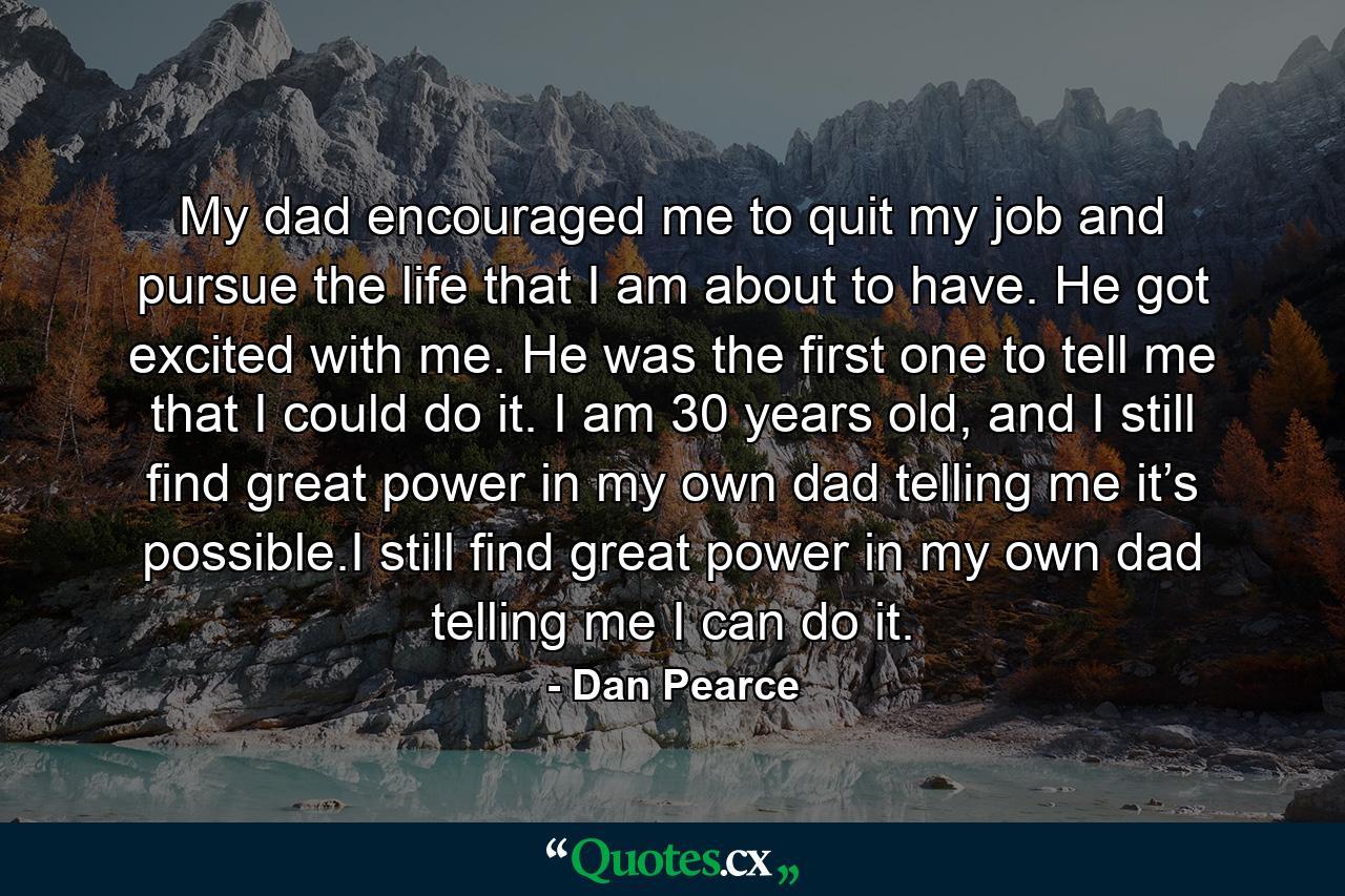 My dad encouraged me to quit my job and pursue the life that I am about to have. He got excited with me. He was the first one to tell me that I could do it. I am 30 years old, and I still find great power in my own dad telling me it’s possible.I still find great power in my own dad telling me I can do it. - Quote by Dan Pearce