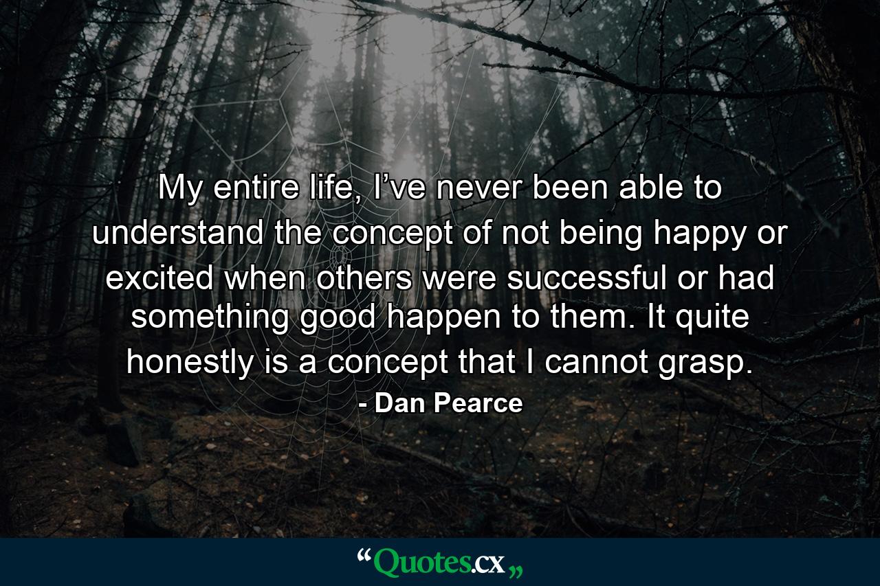 My entire life, I’ve never been able to understand the concept of not being happy or excited when others were successful or had something good happen to them. It quite honestly is a concept that I cannot grasp. - Quote by Dan Pearce