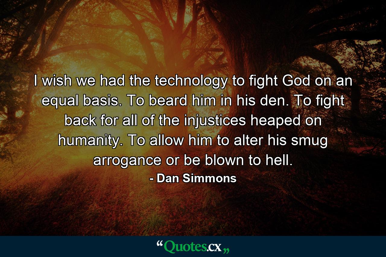 I wish we had the technology to fight God on an equal basis. To beard him in his den. To fight back for all of the injustices heaped on humanity. To allow him to alter his smug arrogance or be blown to hell. - Quote by Dan Simmons