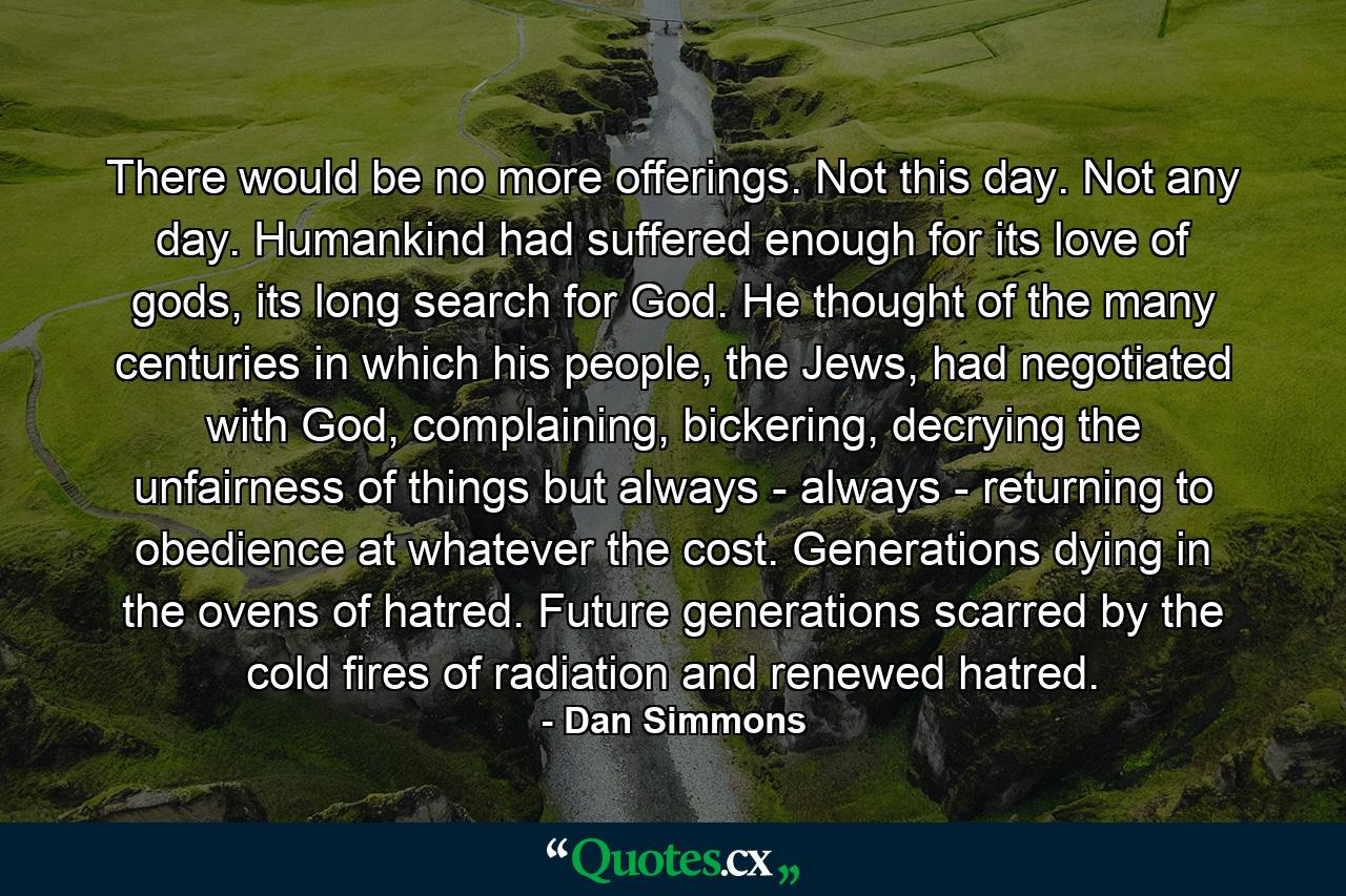 There would be no more offerings. Not this day. Not any day. Humankind had suffered enough for its love of gods, its long search for God. He thought of the many centuries in which his people, the Jews, had negotiated with God, complaining, bickering, decrying the unfairness of things but always - always - returning to obedience at whatever the cost. Generations dying in the ovens of hatred. Future generations scarred by the cold fires of radiation and renewed hatred. - Quote by Dan Simmons