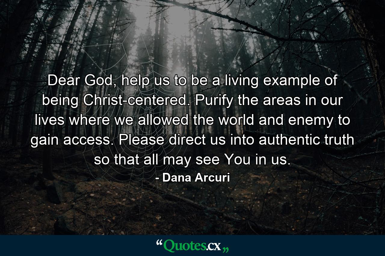 Dear God, help us to be a living example of being Christ-centered. Purify the areas in our lives where we allowed the world and enemy to gain access. Please direct us into authentic truth so that all may see You in us. - Quote by Dana Arcuri