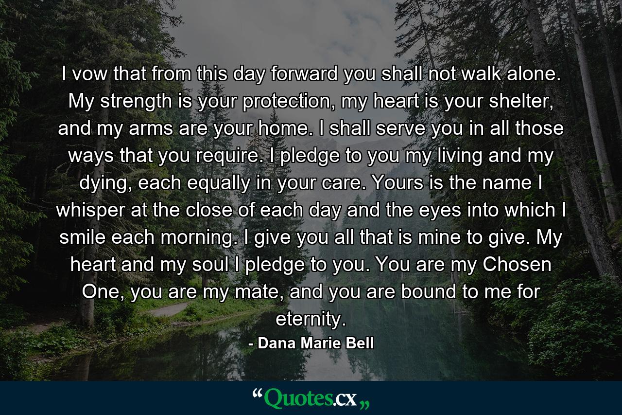 I vow that from this day forward you shall not walk alone. My strength is your protection, my heart is your shelter, and my arms are your home. I shall serve you in all those ways that you require. I pledge to you my living and my dying, each equally in your care. Yours is the name I whisper at the close of each day and the eyes into which I smile each morning. I give you all that is mine to give. My heart and my soul I pledge to you. You are my Chosen One, you are my mate, and you are bound to me for eternity. - Quote by Dana Marie Bell