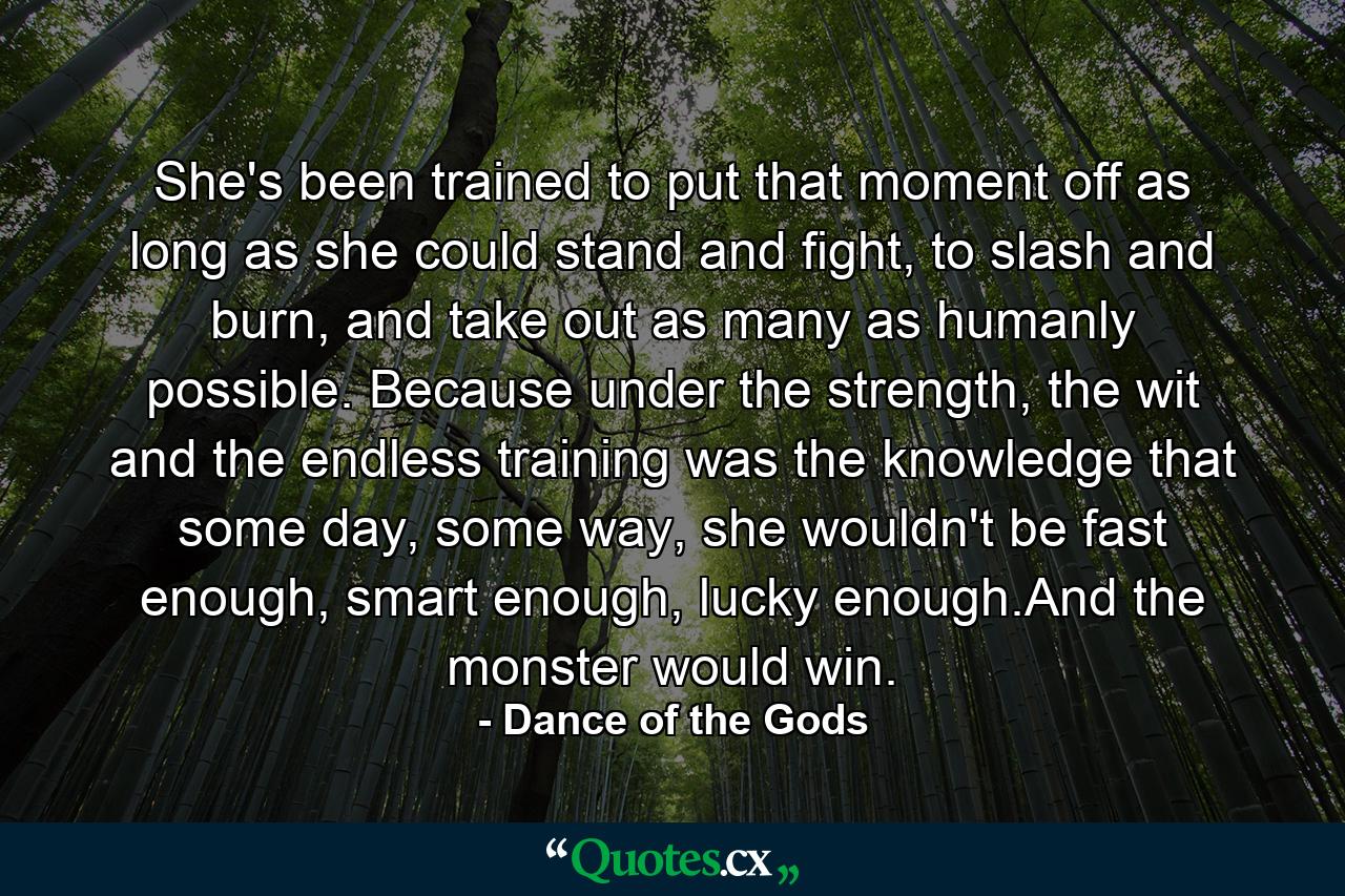 She's been trained to put that moment off as long as she could stand and fight, to slash and burn, and take out as many as humanly possible. Because under the strength, the wit and the endless training was the knowledge that some day, some way, she wouldn't be fast enough, smart enough, lucky enough.And the monster would win. - Quote by Dance of the Gods