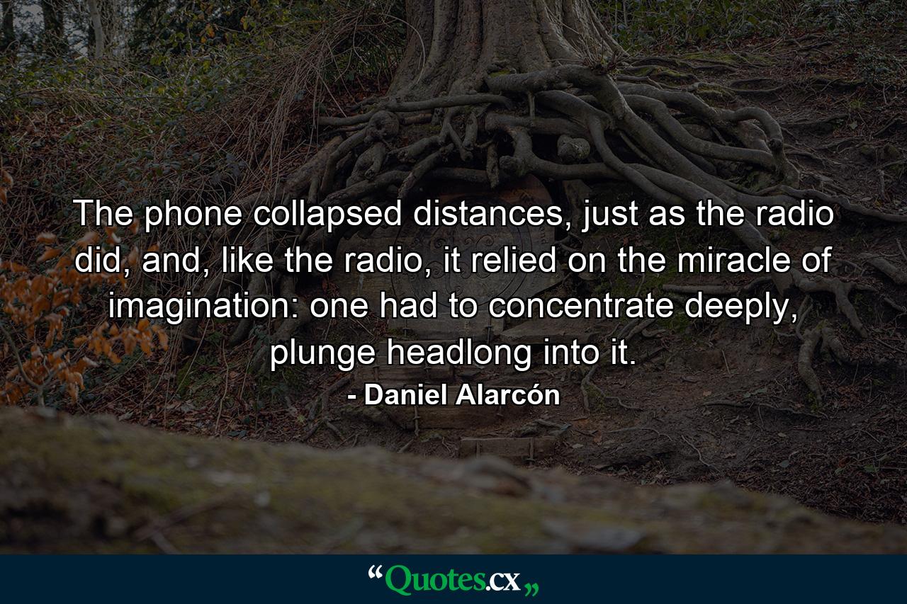 The phone collapsed distances, just as the radio did, and, like the radio, it relied on the miracle of imagination: one had to concentrate deeply, plunge headlong into it. - Quote by Daniel Alarcón