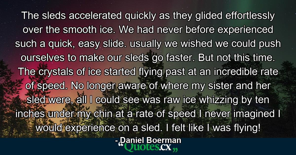 The sleds accelerated quickly as they glided effortlessly over the smooth ice. We had never before experienced such a quick, easy slide. usually we wished we could push ourselves to make our sleds go faster. But not this time. The crystals of ice started flying past at an incredible rate of speed. No longer aware of where my sister and her sled were, all I could see was raw ice whizzing by ten inches under my chin at a rate of speed I never imagined I would experience on a sled. I felt like I was flying! - Quote by Daniel Boerman