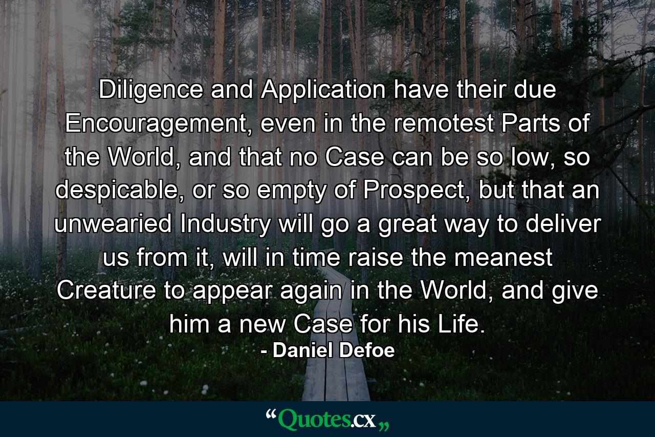 Diligence and Application have their due Encouragement, even in the remotest Parts of the World, and that no Case can be so low, so despicable, or so empty of Prospect, but that an unwearied Industry will go a great way to deliver us from it, will in time raise the meanest Creature to appear again in the World, and give him a new Case for his Life. - Quote by Daniel Defoe