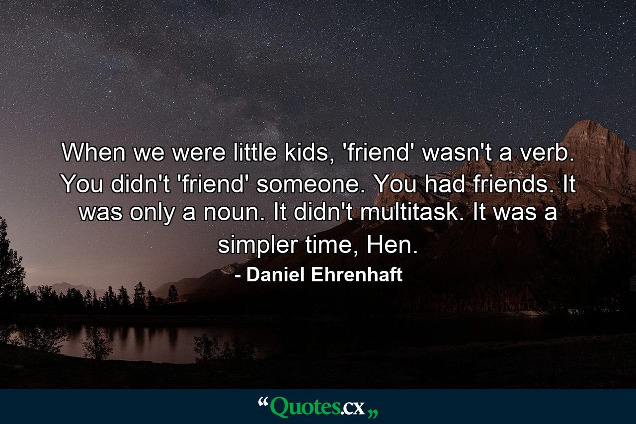 When we were little kids, 'friend' wasn't a verb. You didn't 'friend' someone. You had friends. It was only a noun. It didn't multitask. It was a simpler time, Hen. - Quote by Daniel Ehrenhaft