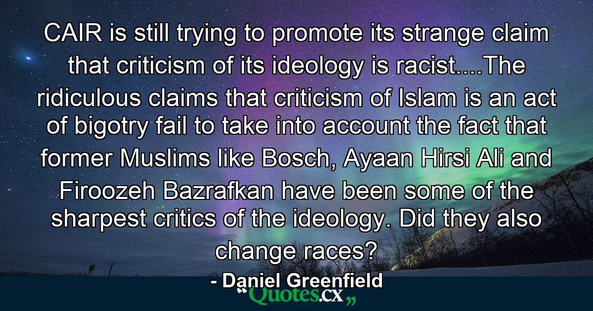 CAIR is still trying to promote its strange claim that criticism of its ideology is racist....The ridiculous claims that criticism of Islam is an act of bigotry fail to take into account the fact that former Muslims like Bosch, Ayaan Hirsi Ali and Firoozeh Bazrafkan have been some of the sharpest critics of the ideology. Did they also change races? - Quote by Daniel Greenfield