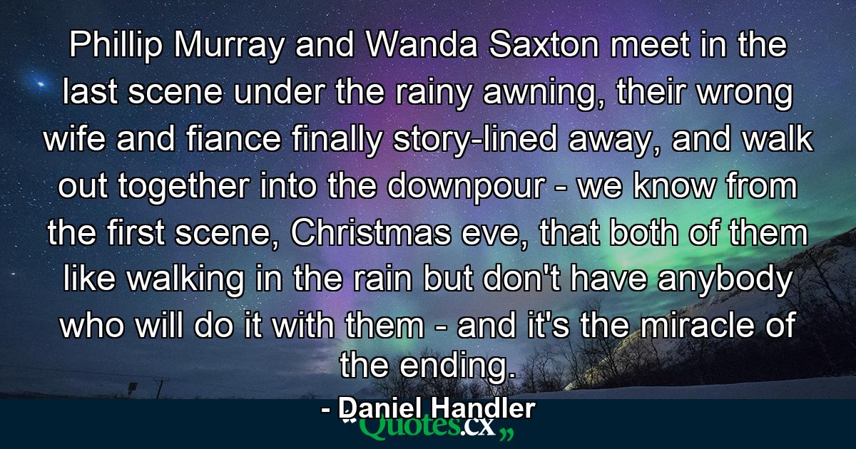 Phillip Murray and Wanda Saxton meet in the last scene under the rainy awning, their wrong wife and fiance finally story-lined away, and walk out together into the downpour - we know from the first scene, Christmas eve, that both of them like walking in the rain but don't have anybody who will do it with them - and it's the miracle of the ending. - Quote by Daniel Handler