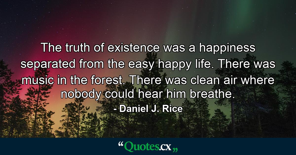 The truth of existence was a happiness separated from the easy happy life. There was music in the forest. There was clean air where nobody could hear him breathe. - Quote by Daniel J. Rice