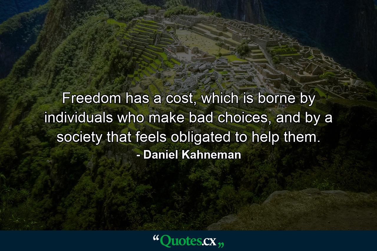 Freedom has a cost, which is borne by individuals who make bad choices, and by a society that feels obligated to help them. - Quote by Daniel Kahneman