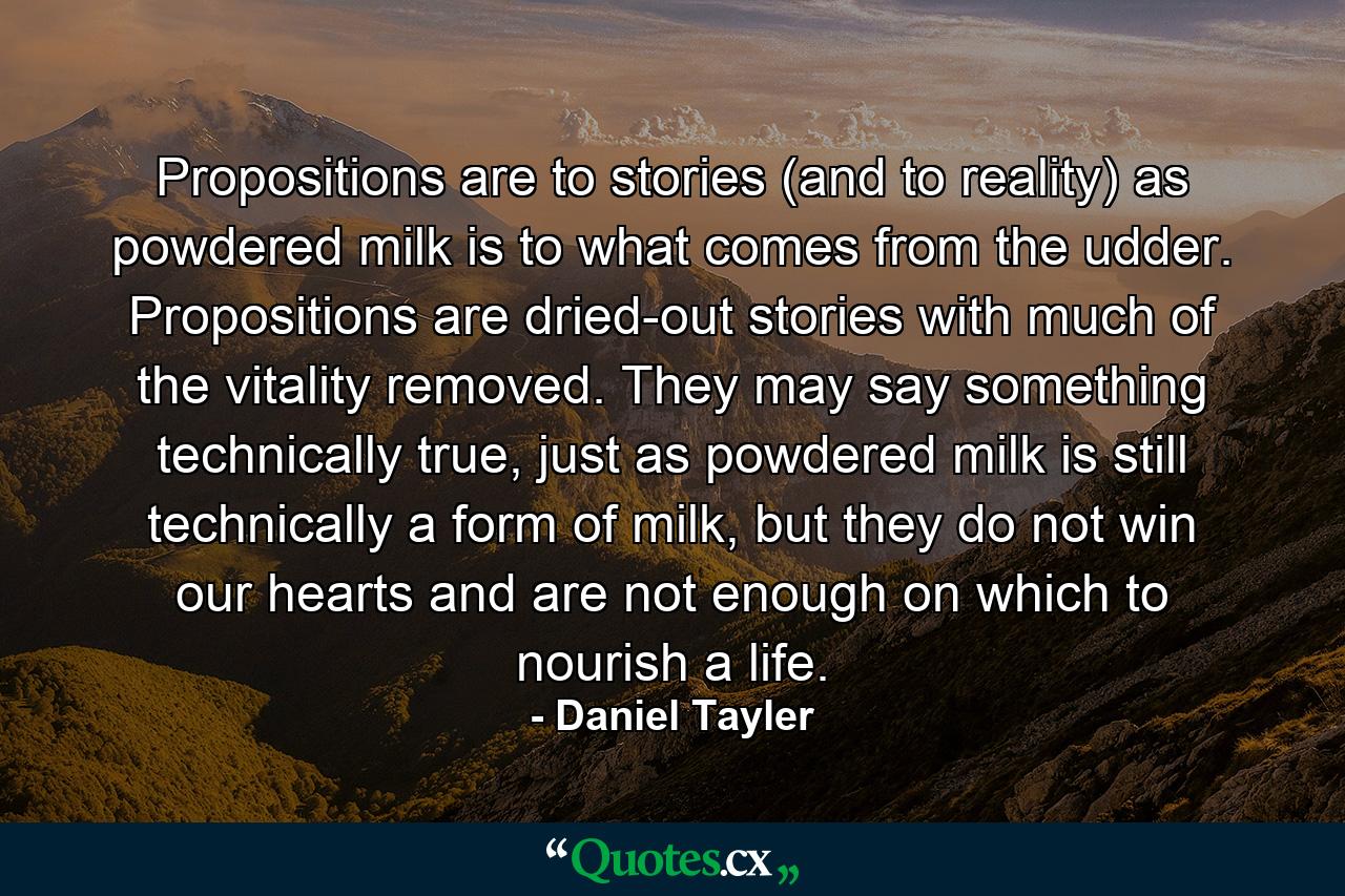 Propositions are to stories (and to reality) as powdered milk is to what comes from the udder. Propositions are dried-out stories with much of the vitality removed. They may say something technically true, just as powdered milk is still technically a form of milk, but they do not win our hearts and are not enough on which to nourish a life. - Quote by Daniel Tayler