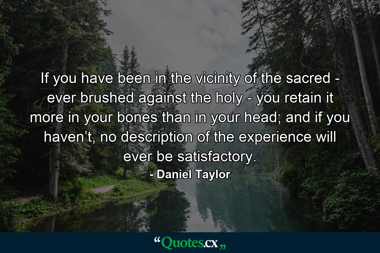 If you have been in the vicinity of the sacred - ever brushed against the holy - you retain it more in your bones than in your head; and if you haven’t, no description of the experience will ever be satisfactory. - Quote by Daniel Taylor