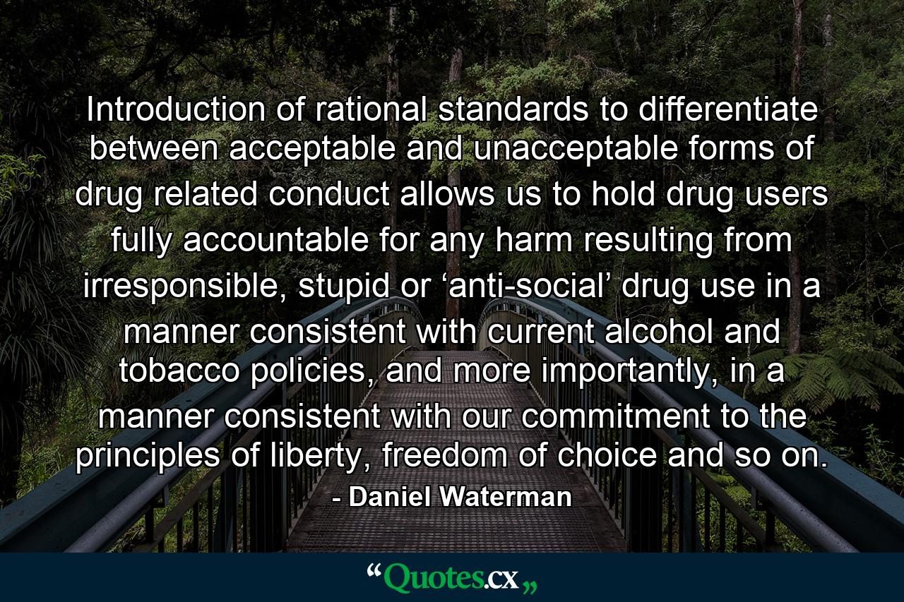 Introduction of rational standards to differentiate between acceptable and unacceptable forms of drug related conduct allows us to hold drug users fully accountable for any harm resulting from irresponsible, stupid or ‘anti-social’ drug use in a manner consistent with current alcohol and tobacco policies, and more importantly, in a manner consistent with our commitment to the principles of liberty, freedom of choice and so on. - Quote by Daniel Waterman