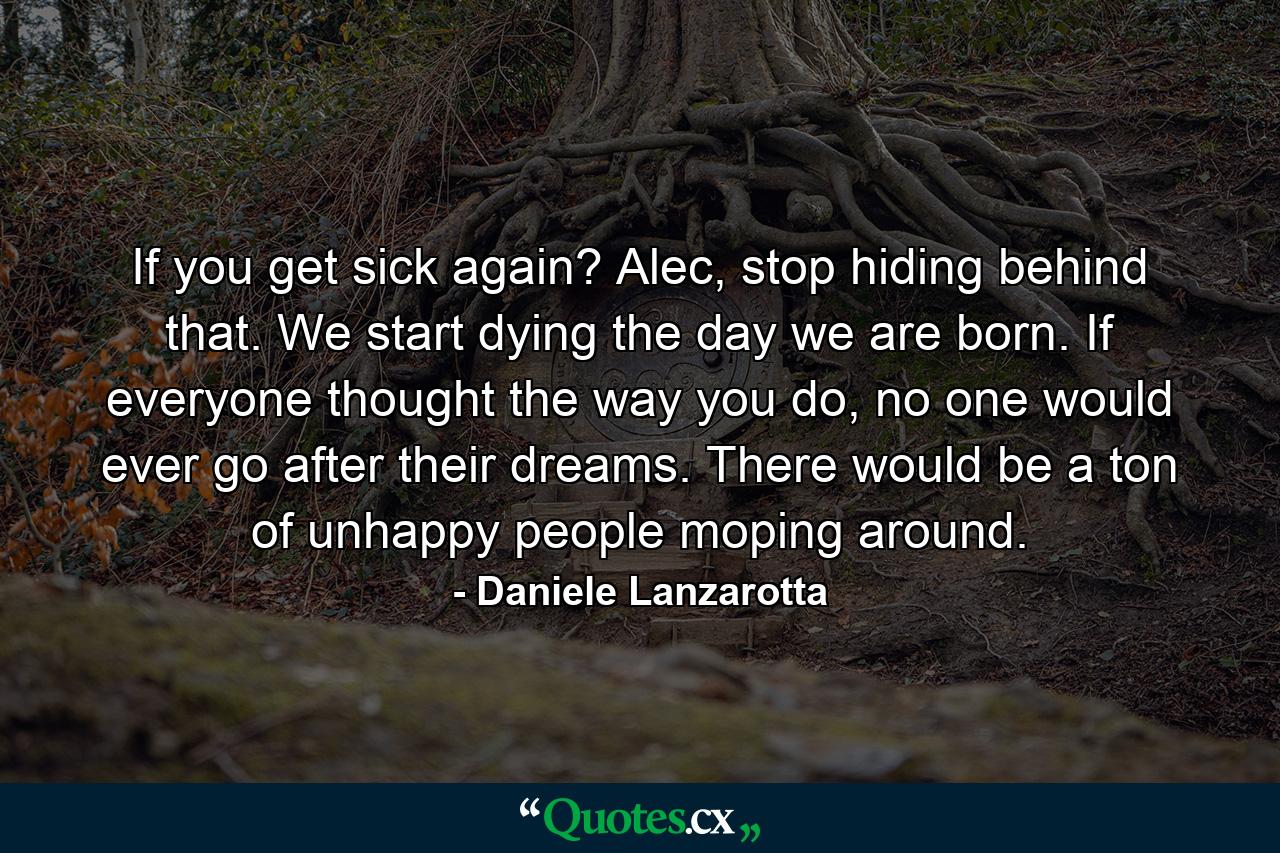 If you get sick again? Alec, stop hiding behind that. We start dying the day we are born. If everyone thought the way you do, no one would ever go after their dreams. There would be a ton of unhappy people moping around. - Quote by Daniele Lanzarotta