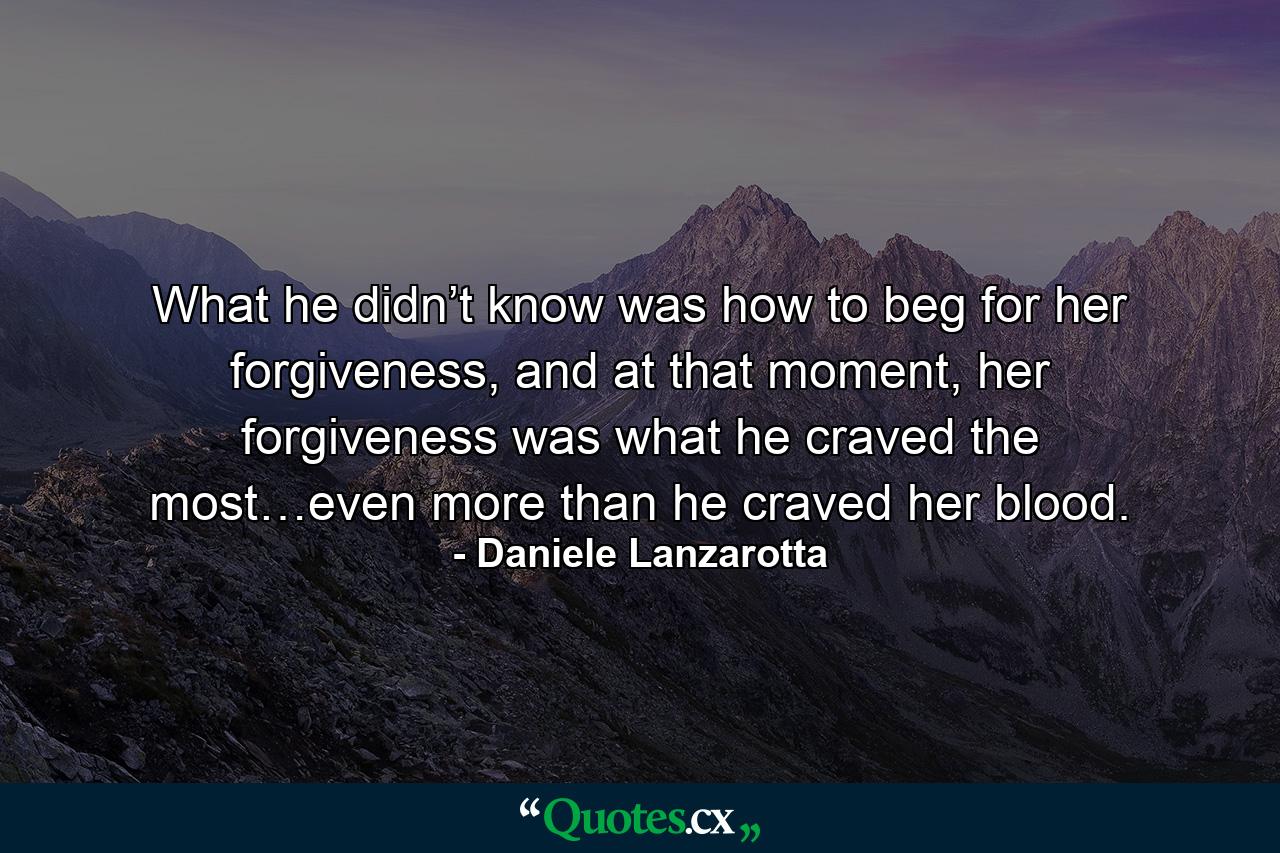 What he didn’t know was how to beg for her forgiveness, and at that moment, her forgiveness was what he craved the most…even more than he craved her blood. - Quote by Daniele Lanzarotta