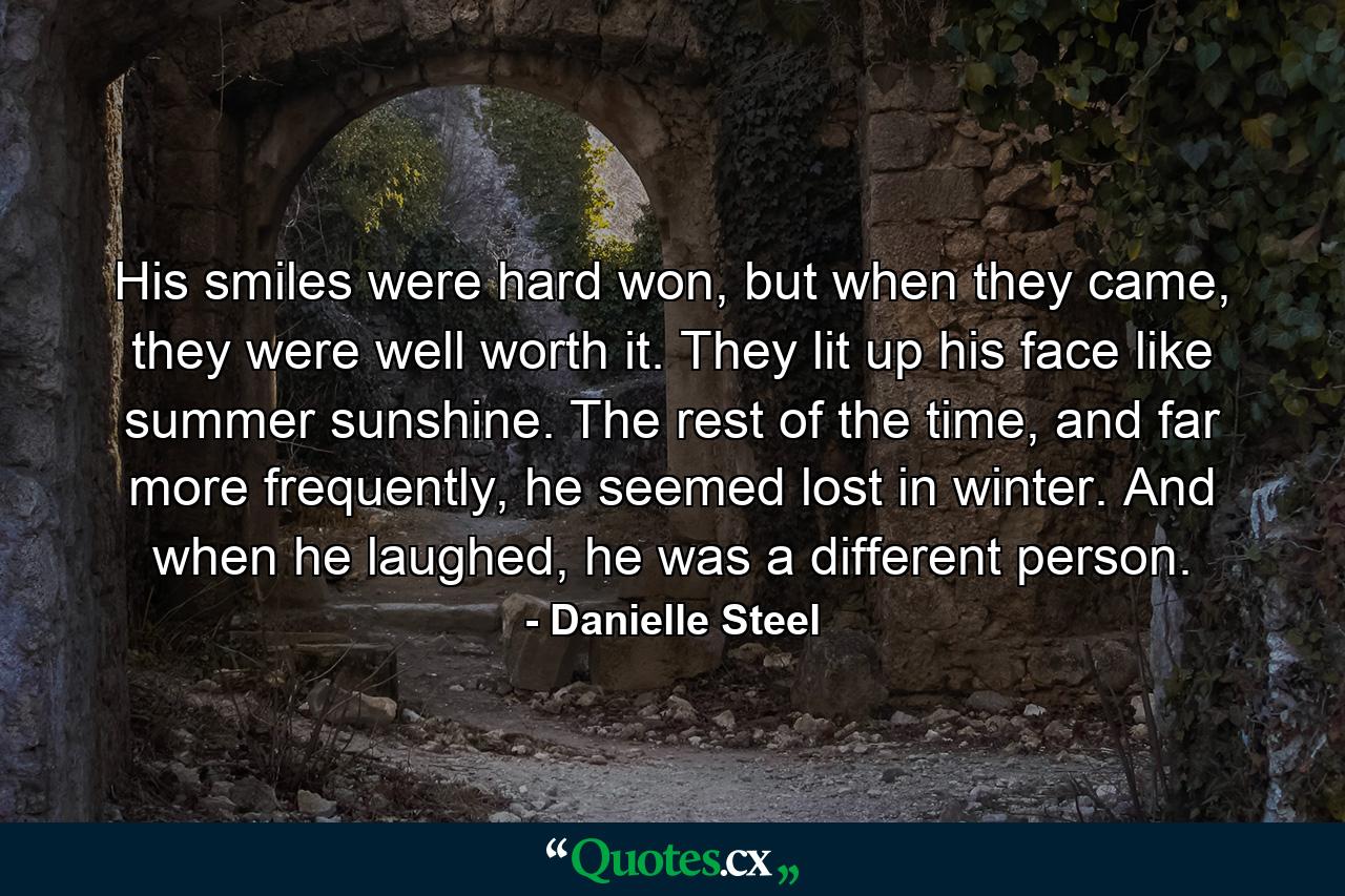 His smiles were hard won, but when they came, they were well worth it. They lit up his face like summer sunshine. The rest of the time, and far more frequently, he seemed lost in winter. And when he laughed, he was a different person. - Quote by Danielle Steel