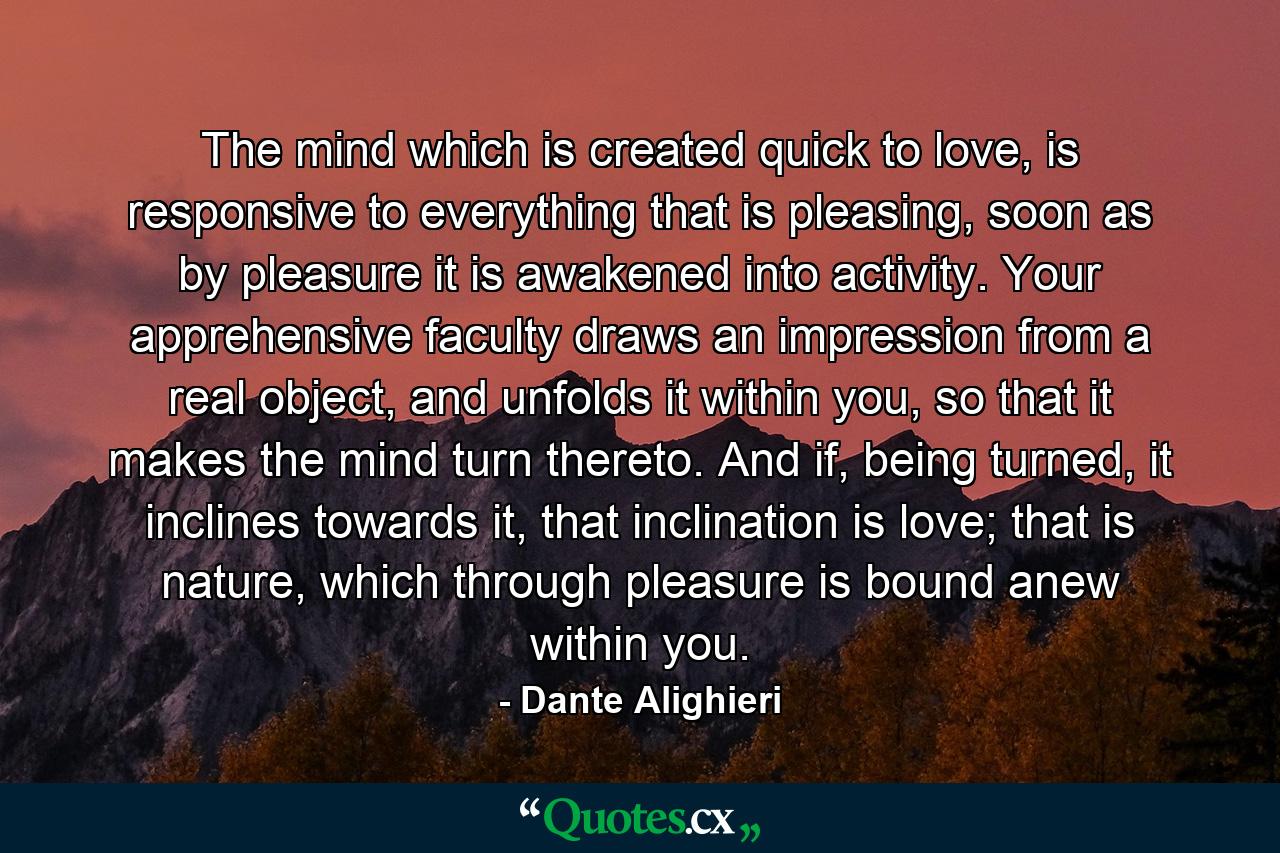 The mind which is created quick to love, is responsive to everything that is pleasing, soon as by pleasure it is awakened into activity. Your apprehensive faculty draws an impression from a real object, and unfolds it within you, so that it makes the mind turn thereto. And if, being turned, it inclines towards it, that inclination is love; that is nature, which through pleasure is bound anew within you. - Quote by Dante Alighieri