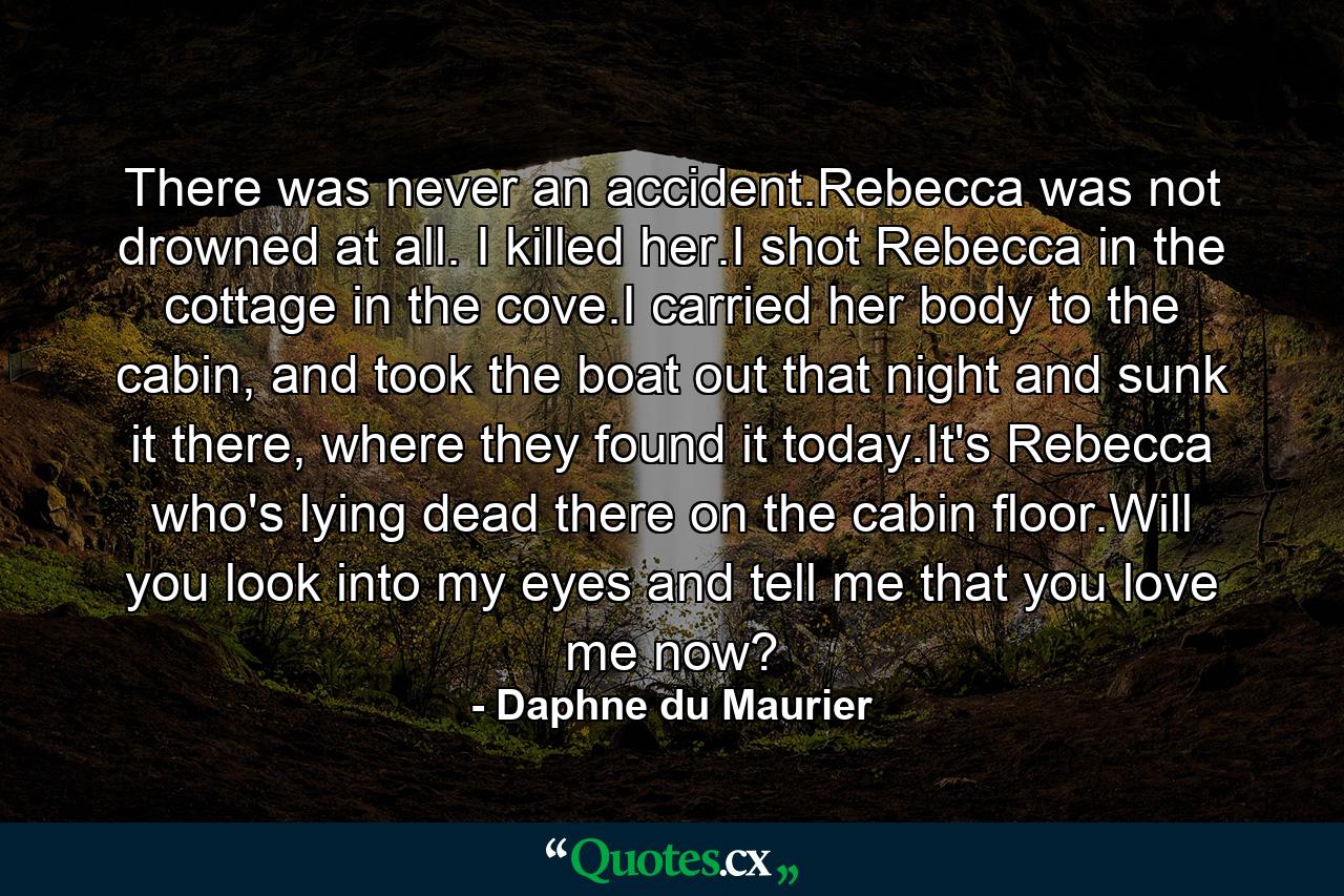 There was never an accident.Rebecca was not drowned at all. I killed her.I shot Rebecca in the cottage in the cove.I carried her body to the cabin, and took the boat out that night and sunk it there, where they found it today.It's Rebecca who's lying dead there on the cabin floor.Will you look into my eyes and tell me that you love me now? - Quote by Daphne du Maurier