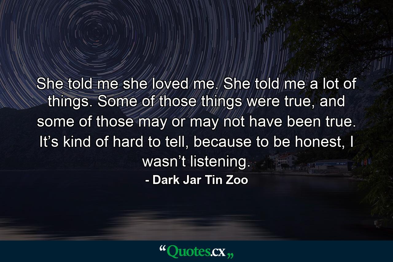 She told me she loved me. She told me a lot of things. Some of those things were true, and some of those may or may not have been true. It’s kind of hard to tell, because to be honest, I wasn’t listening. - Quote by Dark Jar Tin Zoo