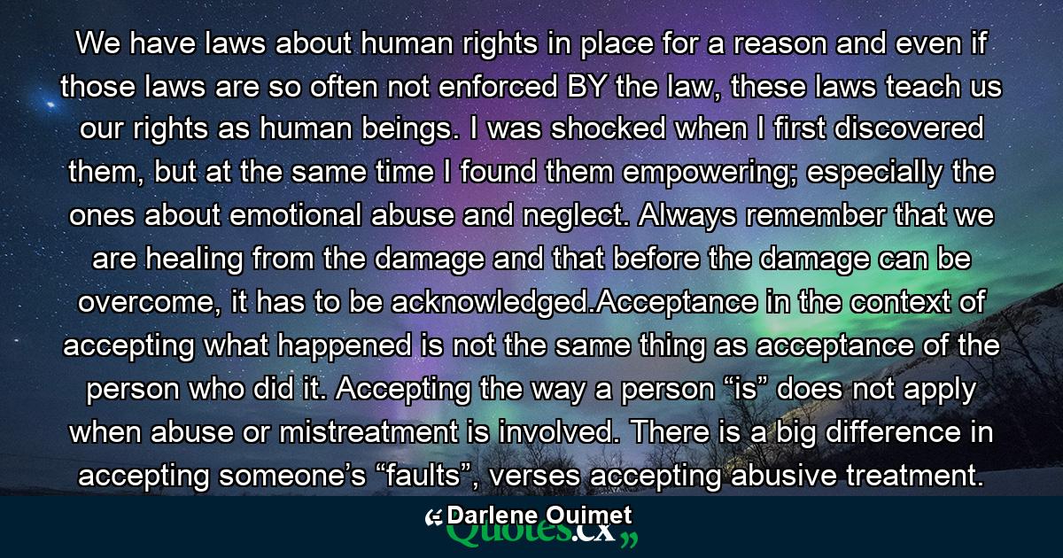 We have laws about human rights in place for a reason and even if those laws are so often not enforced BY the law, these laws teach us our rights as human beings. I was shocked when I first discovered them, but at the same time I found them empowering; especially the ones about emotional abuse and neglect. Always remember that we are healing from the damage and that before the damage can be overcome, it has to be acknowledged.Acceptance in the context of accepting what happened is not the same thing as acceptance of the person who did it. Accepting the way a person “is” does not apply when abuse or mistreatment is involved. There is a big difference in accepting someone’s “faults”, verses accepting abusive treatment. - Quote by Darlene Ouimet