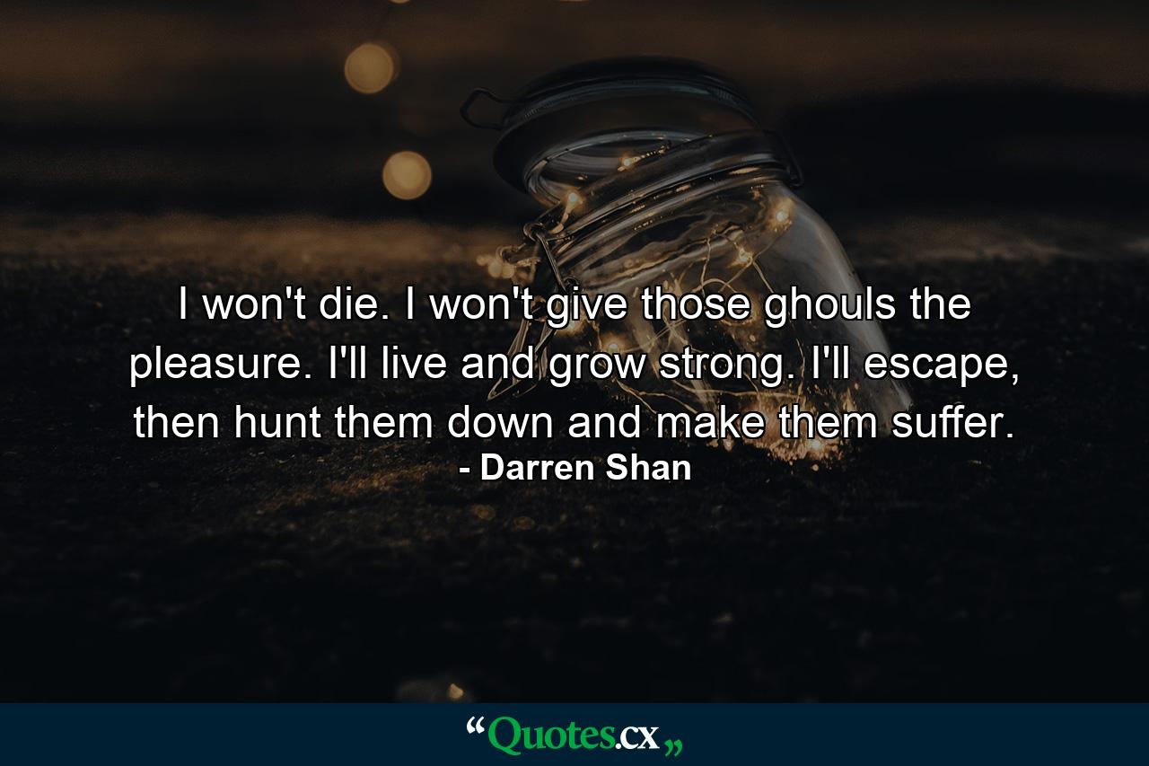 I won't die. I won't give those ghouls the pleasure. I'll live and grow strong. I'll escape, then hunt them down and make them suffer. - Quote by Darren Shan