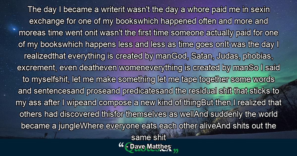 The day I became a writerit wasn't the day a whore paid me in sexin exchange for one of my bookswhich happened often and more and moreas time went onit wasn't the first time someone actually paid for one of my bookswhich happens less and less as time goes onIt was the day I realizedthat everything is created by manGod, Satan, Judas, phobias, excrement, even deatheven womeneverything is created by manSo I said to myselfshit, let me make something let me tape together some words and sentencesand proseand predicatesand the residual shit that sticks to my ass after I wipeand compose a new kind of thingBut then I realized that others had discovered thisfor themselves as wellAnd suddenly the world became a jungleWhere everyone eats each other aliveAnd shits out the same shit - Quote by Dave Matthes