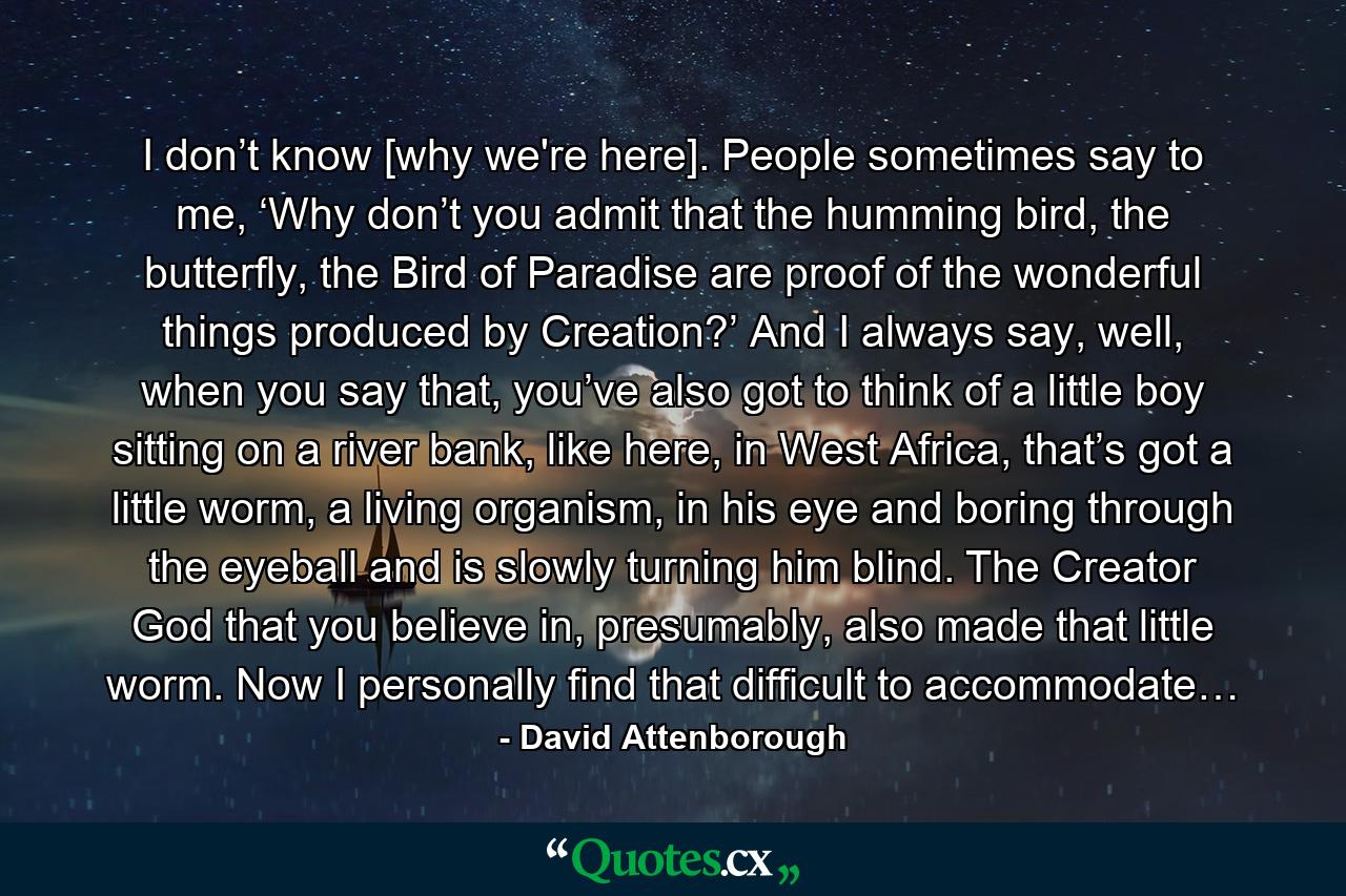 I don’t know [why we're here]. People sometimes say to me, ‘Why don’t you admit that the humming bird, the butterfly, the Bird of Paradise are proof of the wonderful things produced by Creation?’ And I always say, well, when you say that, you’ve also got to think of a little boy sitting on a river bank, like here, in West Africa, that’s got a little worm, a living organism, in his eye and boring through the eyeball and is slowly turning him blind. The Creator God that you believe in, presumably, also made that little worm. Now I personally find that difficult to accommodate… - Quote by David Attenborough