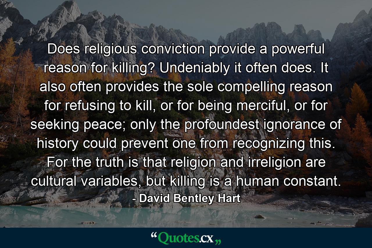 Does religious conviction provide a powerful reason for killing? Undeniably it often does. It also often provides the sole compelling reason for refusing to kill, or for being merciful, or for seeking peace; only the profoundest ignorance of history could prevent one from recognizing this. For the truth is that religion and irreligion are cultural variables, but killing is a human constant. - Quote by David Bentley Hart