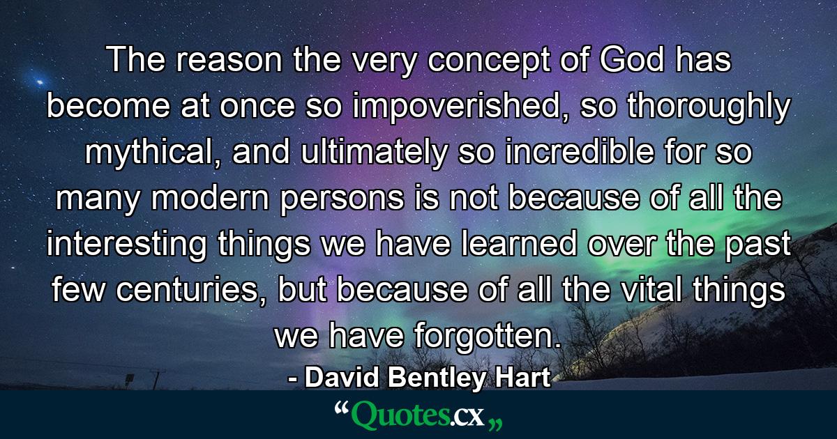 The reason the very concept of God has become at once so impoverished, so thoroughly mythical, and ultimately so incredible for so many modern persons is not because of all the interesting things we have learned over the past few centuries, but because of all the vital things we have forgotten. - Quote by David Bentley Hart